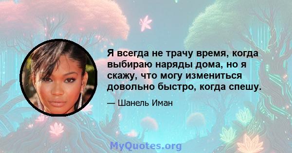 Я всегда не трачу время, когда выбираю наряды дома, но я скажу, что могу измениться довольно быстро, когда спешу.