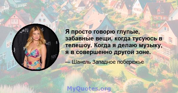 Я просто говорю глупые, забавные вещи, когда тусуюсь в телешоу. Когда я делаю музыку, я в совершенно другой зоне.