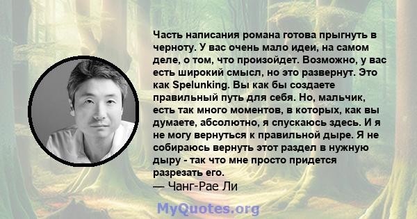 Часть написания романа готова прыгнуть в черноту. У вас очень мало идеи, на самом деле, о том, что произойдет. Возможно, у вас есть широкий смысл, но это развернут. Это как Spelunking. Вы как бы создаете правильный путь 