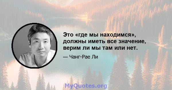 Это «где мы находимся», должны иметь все значение, верим ли мы там или нет.