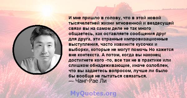 И мне пришло в голову, что в этой новой тысячелетней жизни мгновенной и вездесущей связи вы на самом деле не так много общаетесь, как оставляете сообщения друг для друга, эти странные импровизационные выступления, часто 