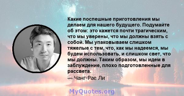 Какие поспешные приготовления мы делаем для нашего будущего. Подумайте об этом: это кажется почти трагическим, что мы уверены, что мы должны взять с собой. Мы упаковываем слишком тяжелые с тем, что, как мы надеемся, мы