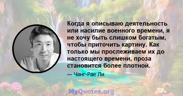 Когда я описываю деятельность или насилие военного времени, я не хочу быть слишком богатым, чтобы приточить картину. Как только мы прослеживаем их до настоящего времени, проза становится более плотной.