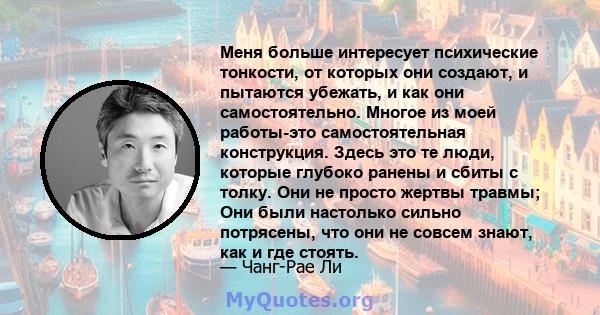 Меня больше интересует психические тонкости, от которых они создают, и пытаются убежать, и как они самостоятельно. Многое из моей работы-это самостоятельная конструкция. Здесь это те люди, которые глубоко ранены и сбиты 