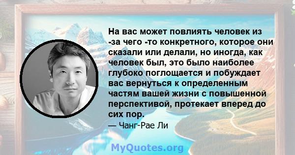 На вас может повлиять человек из -за чего -то конкретного, которое они сказали или делали, но иногда, как человек был, это было наиболее глубоко поглощается и побуждает вас вернуться к определенным частям вашей жизни с