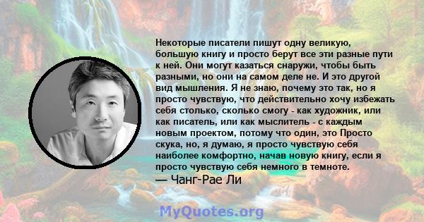 Некоторые писатели пишут одну великую, большую книгу и просто берут все эти разные пути к ней. Они могут казаться снаружи, чтобы быть разными, но они на самом деле не. И это другой вид мышления. Я не знаю, почему это