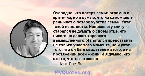 Очевидно, что потеря семьи огромна и критична, но я думаю, что на самом деле речь идет о потере чувства семьи. Ужас такой неполноты. Написав эту книгу, я старался не думать о своем отце, что никого не делает хорошего