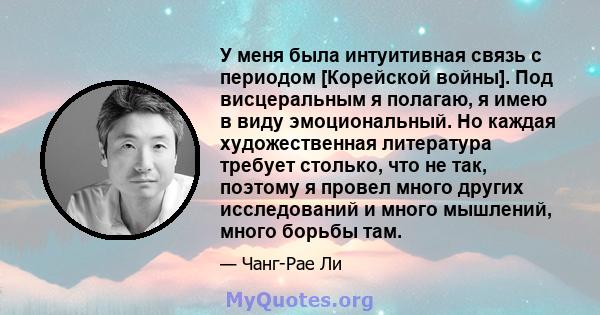 У меня была интуитивная связь с периодом [Корейской войны]. Под висцеральным я полагаю, я имею в виду эмоциональный. Но каждая художественная литература требует столько, что не так, поэтому я провел много других