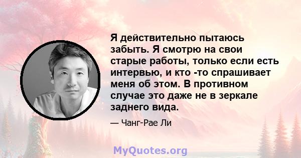 Я действительно пытаюсь забыть. Я смотрю на свои старые работы, только если есть интервью, и кто -то спрашивает меня об этом. В противном случае это даже не в зеркале заднего вида.