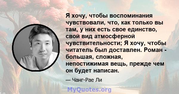 Я хочу, чтобы воспоминания чувствовали, что, как только вы там, у них есть свое единство, свой вид атмосферной чувствительности; Я хочу, чтобы читатель был доставлен. Роман - большая, сложная, непостижимая вещь, прежде