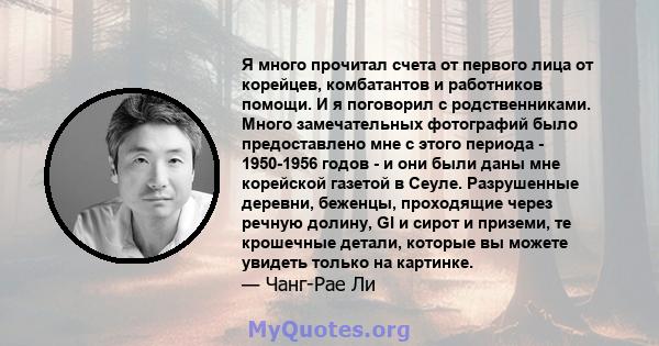 Я много прочитал счета от первого лица от корейцев, комбатантов и работников помощи. И я поговорил с родственниками. Много замечательных фотографий было предоставлено мне с этого периода - 1950-1956 годов - и они были