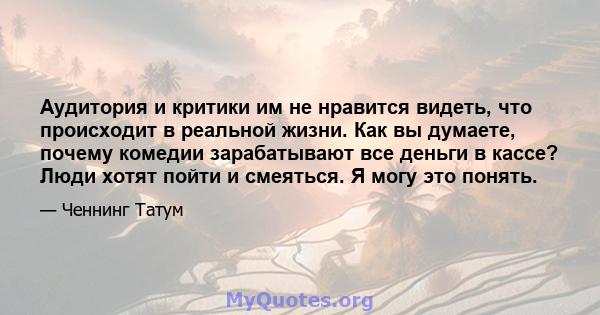 Аудитория и критики им не нравится видеть, что происходит в реальной жизни. Как вы думаете, почему комедии зарабатывают все деньги в кассе? Люди хотят пойти и смеяться. Я могу это понять.