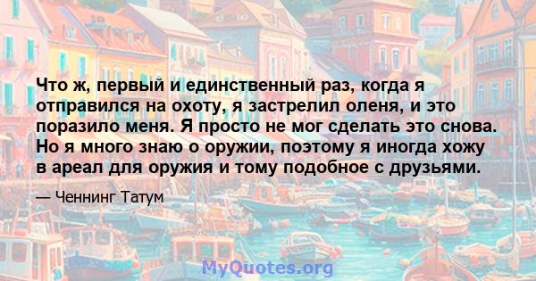 Что ж, первый и единственный раз, когда я отправился на охоту, я застрелил оленя, и это поразило меня. Я просто не мог сделать это снова. Но я много знаю о оружии, поэтому я иногда хожу в ареал для оружия и тому