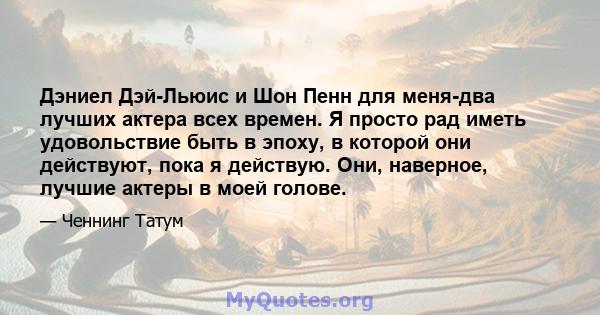 Дэниел Дэй-Льюис и Шон Пенн для меня-два лучших актера всех времен. Я просто рад иметь удовольствие быть в эпоху, в которой они действуют, пока я действую. Они, наверное, лучшие актеры в моей голове.