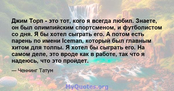 Джим Торп - это тот, кого я всегда любил. Знаете, он был олимпийским спортсменом, и футболистом со дня. Я бы хотел сыграть его. А потом есть парень по имени Iceman, который был главным хитом для толпы. Я хотел бы