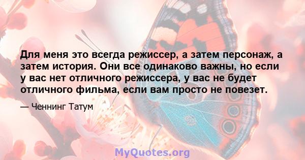 Для меня это всегда режиссер, а затем персонаж, а затем история. Они все одинаково важны, но если у вас нет отличного режиссера, у вас не будет отличного фильма, если вам просто не повезет.