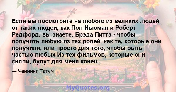 Если вы посмотрите на любого из великих людей, от таких людей, как Пол Ньюман и Роберт Редфорд, вы знаете, Брэда Питта - чтобы получить любую из тех ролей, как те, которые они получили, или просто для того, чтобы быть