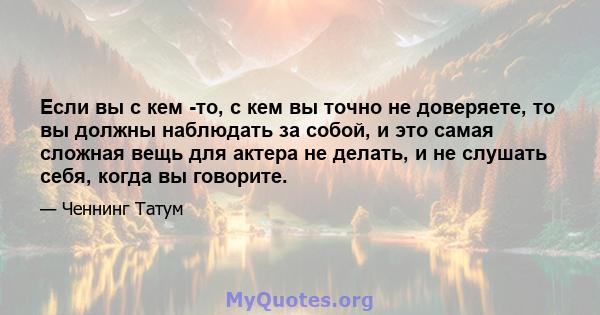 Если вы с кем -то, с кем вы точно не доверяете, то вы должны наблюдать за собой, и это самая сложная вещь для актера не делать, и не слушать себя, когда вы говорите.