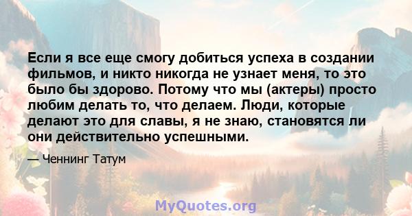 Если я все еще смогу добиться успеха в создании фильмов, и никто никогда не узнает меня, то это было бы здорово. Потому что мы (актеры) просто любим делать то, что делаем. Люди, которые делают это для славы, я не знаю,