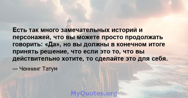 Есть так много замечательных историй и персонажей, что вы можете просто продолжать говорить: «Да», но вы должны в конечном итоге принять решение, что если это то, что вы действительно хотите, то сделайте это для себя.