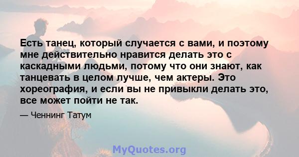 Есть танец, который случается с вами, и поэтому мне действительно нравится делать это с каскадными людьми, потому что они знают, как танцевать в целом лучше, чем актеры. Это хореография, и если вы не привыкли делать