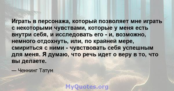 Играть в персонажа, который позволяет мне играть с некоторыми чувствами, которые у меня есть внутри себя, и исследовать его - и, возможно, немного отдохнуть, или, по крайней мере, смириться с ними - чувствовать себя