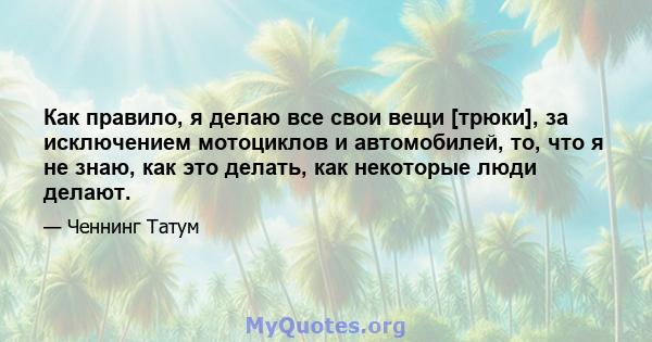 Как правило, я делаю все свои вещи [трюки], за исключением мотоциклов и автомобилей, то, что я не знаю, как это делать, как некоторые люди делают.