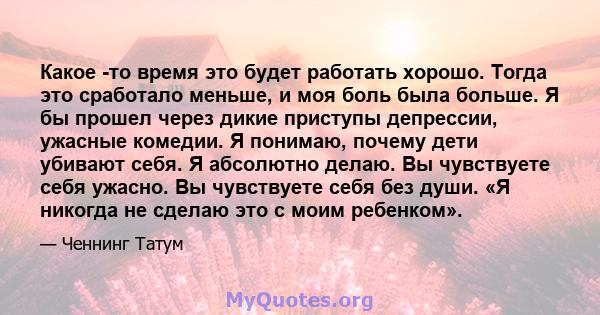 Какое -то время это будет работать хорошо. Тогда это сработало меньше, и моя боль была больше. Я бы прошел через дикие приступы депрессии, ужасные комедии. Я понимаю, почему дети убивают себя. Я абсолютно делаю. Вы