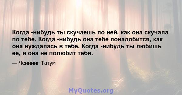 Когда -нибудь ты скучаешь по ней, как она скучала по тебе. Когда -нибудь она тебе понадобится, как она нуждалась в тебе. Когда -нибудь ты любишь ее, и она не полюбит тебя.