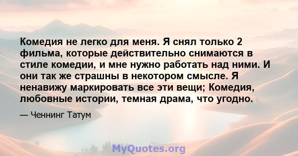 Комедия не легко для меня. Я снял только 2 фильма, которые действительно снимаются в стиле комедии, и мне нужно работать над ними. И они так же страшны в некотором смысле. Я ненавижу маркировать все эти вещи; Комедия,