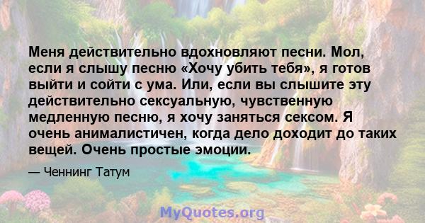 Меня действительно вдохновляют песни. Мол, если я слышу песню «Хочу убить тебя», я готов выйти и сойти с ума. Или, если вы слышите эту действительно сексуальную, чувственную медленную песню, я хочу заняться сексом. Я