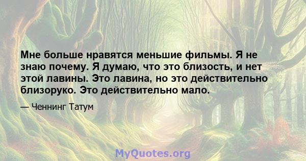 Мне больше нравятся меньшие фильмы. Я не знаю почему. Я думаю, что это близость, и нет этой лавины. Это лавина, но это действительно близоруко. Это действительно мало.