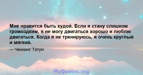 Мне нравится быть худой. Если я стану слишком громоздким, я не могу двигаться хорошо и люблю двигаться. Когда я не тренируюсь, я очень круглый и мягкий.