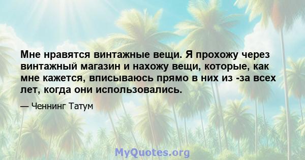 Мне нравятся винтажные вещи. Я прохожу через винтажный магазин и нахожу вещи, которые, как мне кажется, вписываюсь прямо в них из -за всех лет, когда они использовались.