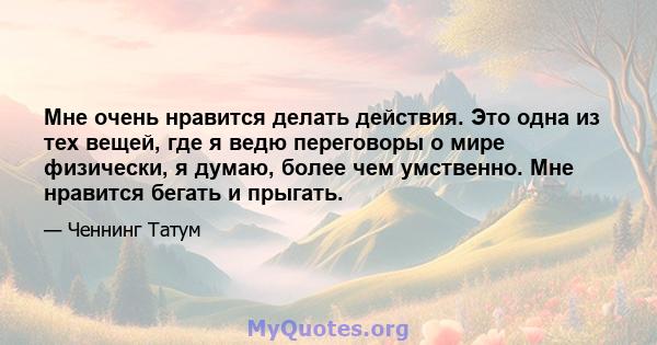 Мне очень нравится делать действия. Это одна из тех вещей, где я ведю переговоры о мире физически, я думаю, более чем умственно. Мне нравится бегать и прыгать.