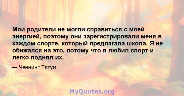 Мои родители не могли справиться с моей энергией, поэтому они зарегистрировали меня в каждом спорте, который предлагала школа. Я не обижался на это, потому что я любил спорт и легко поднял их.