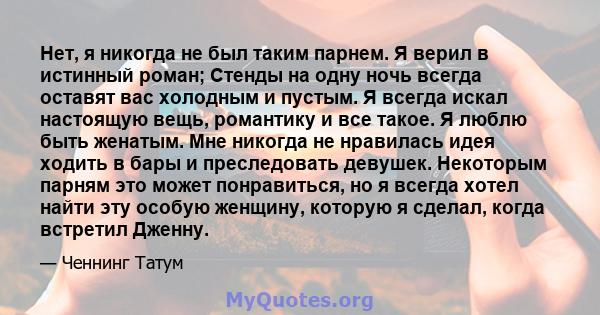 Нет, я никогда не был таким парнем. Я верил в истинный роман; Стенды на одну ночь всегда оставят вас холодным и пустым. Я всегда искал настоящую вещь, романтику и все такое. Я люблю быть женатым. Мне никогда не