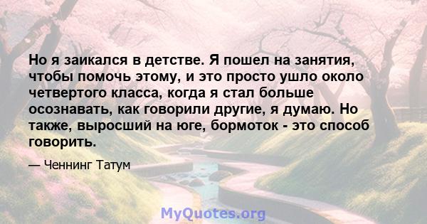 Но я заикался в детстве. Я пошел на занятия, чтобы помочь этому, и это просто ушло около четвертого класса, когда я стал больше осознавать, как говорили другие, я думаю. Но также, выросший на юге, бормоток - это способ