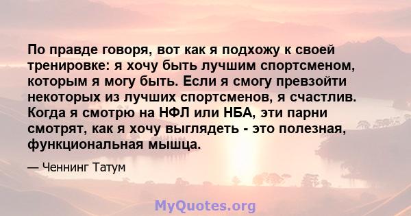 По правде говоря, вот как я подхожу к своей тренировке: я хочу быть лучшим спортсменом, которым я могу быть. Если я смогу превзойти некоторых из лучших спортсменов, я счастлив. Когда я смотрю на НФЛ или НБА, эти парни