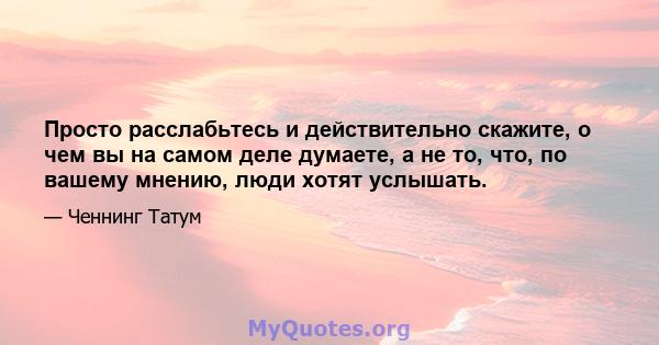 Просто расслабьтесь и действительно скажите, о чем вы на самом деле думаете, а не то, что, по вашему мнению, люди хотят услышать.