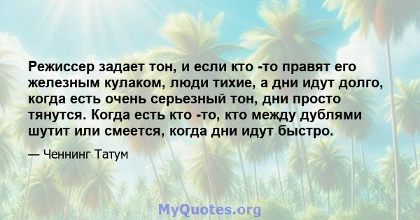 Режиссер задает тон, и если кто -то правят его железным кулаком, люди тихие, а дни идут долго, когда есть очень серьезный тон, дни просто тянутся. Когда есть кто -то, кто между дублями шутит или смеется, когда дни идут