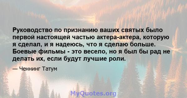 Руководство по признанию ваших святых было первой настоящей частью актера-актера, которую я сделал, и я надеюсь, что я сделаю больше. Боевые фильмы - это весело, но я был бы рад не делать их, если будут лучшие роли.