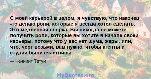 С моей карьерой в целом, я чувствую, что наконец -то делаю роли, которые я всегда хотел сделать. Это медленная сборка; Вы никогда не можете получить роли, которые вы хотите в начале своей карьеры, потому что у вас нет