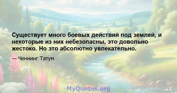 Существует много боевых действий под землей, и некоторые из них небезопасны, это довольно жестоко. Но это абсолютно увлекательно.