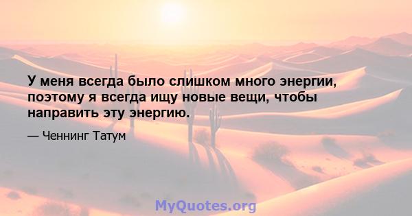 У меня всегда было слишком много энергии, поэтому я всегда ищу новые вещи, чтобы направить эту энергию.