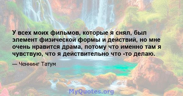 У всех моих фильмов, которые я снял, был элемент физической формы и действий, но мне очень нравится драма, потому что именно там я чувствую, что я действительно что -то делаю.