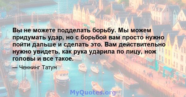 Вы не можете подделать борьбу. Мы можем придумать удар, но с борьбой вам просто нужно пойти дальше и сделать это. Вам действительно нужно увидеть, как рука ударила по лицу, нож головы и все такое.