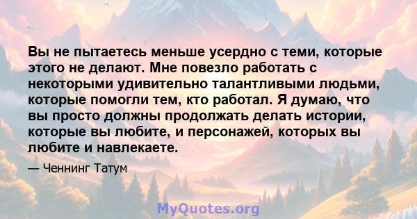 Вы не пытаетесь меньше усердно с теми, которые этого не делают. Мне повезло работать с некоторыми удивительно талантливыми людьми, которые помогли тем, кто работал. Я думаю, что вы просто должны продолжать делать