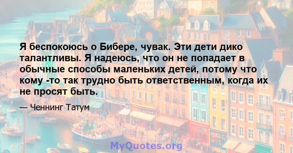 Я беспокоюсь о Бибере, чувак. Эти дети дико талантливы. Я надеюсь, что он не попадает в обычные способы маленьких детей, потому что кому -то так трудно быть ответственным, когда их не просят быть.