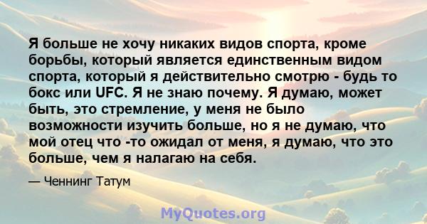 Я больше не хочу никаких видов спорта, кроме борьбы, который является единственным видом спорта, который я действительно смотрю - будь то бокс или UFC. Я не знаю почему. Я думаю, может быть, это стремление, у меня не